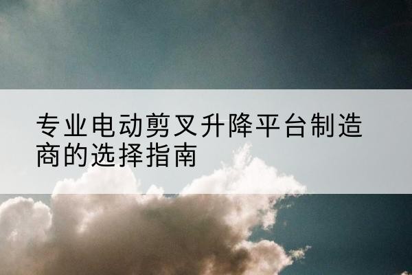 道孚电动剪叉升降平台厂家-专业电动剪叉升降平台制造商的选择指南