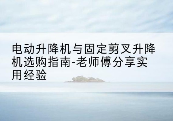 道孚电动升降机怎么选-电动升降机与固定剪叉升降机选购指南-老师傅分享实用经验